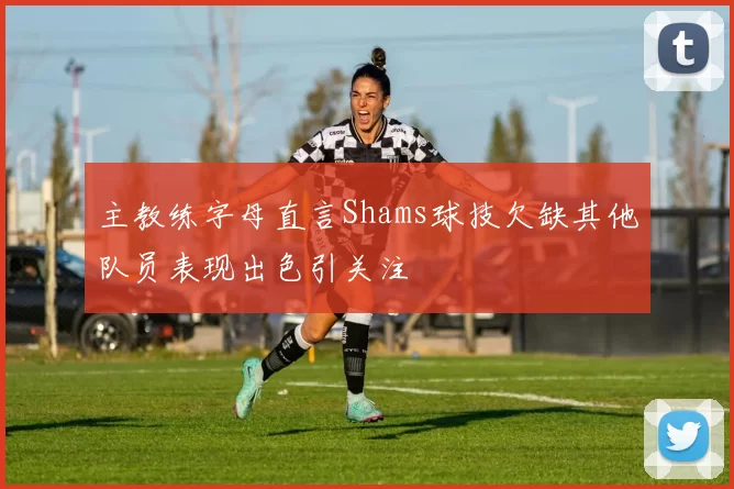 主教练字母直言Shams球技欠缺其他队员表现出色引关注