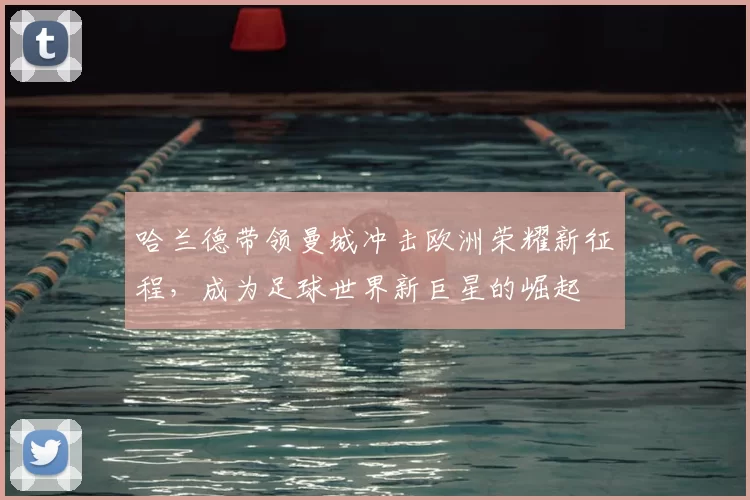 哈兰德带领曼城冲击欧洲荣耀新征程,成为足球世界新巨星的崛起