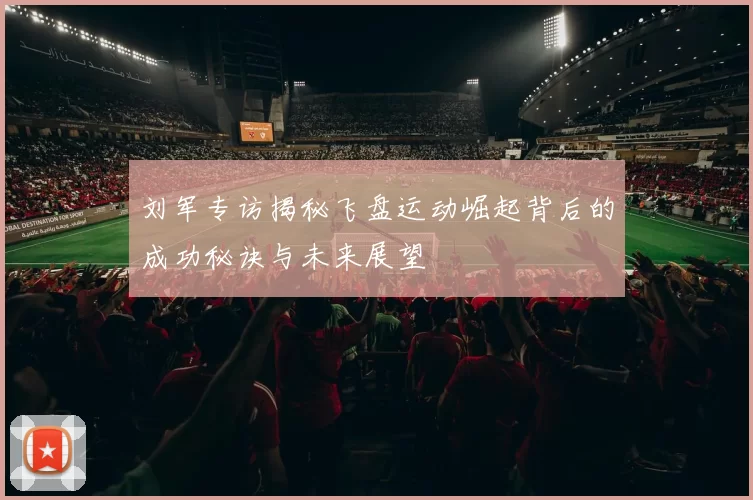 刘军专访揭秘飞盘运动崛起背后的成功秘诀与未来展望