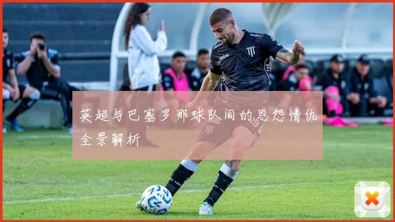 英超与巴塞罗那球队间的恩怨情仇全景解析