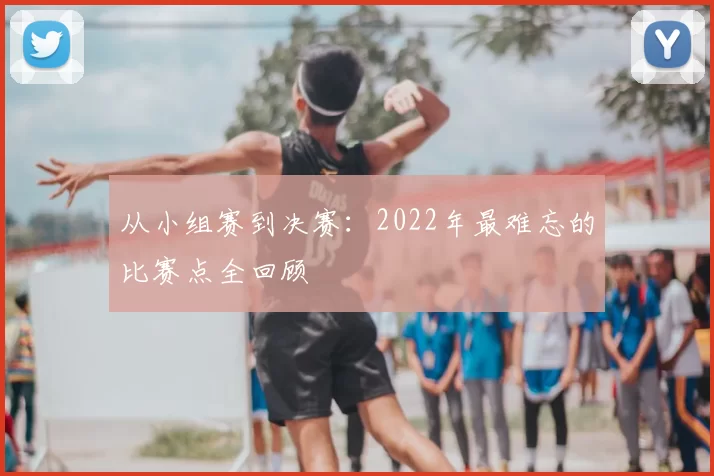 从小组赛到决赛:2022年最难忘的比赛点全回顾