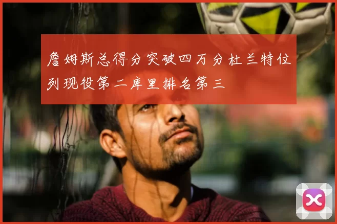 詹姆斯总得分突破四万分杜兰特位列现役第二库里排名第三