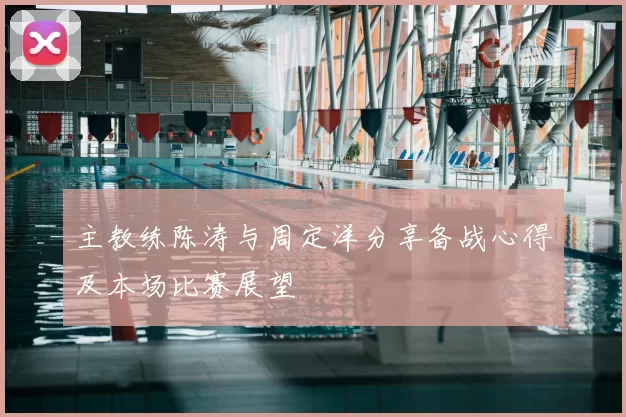 主教练陈涛与周定洋分享备战心得及本场比赛展望