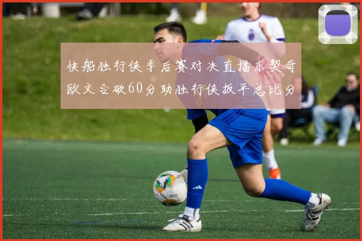 快船独行侠季后赛对决直播东契奇欧文合砍60分助独行侠扳平总比分