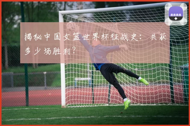 揭秘中国女篮世界杯征战史：共获多少场胜利？