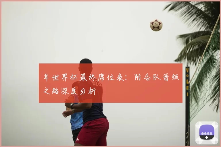 年世界杯最终席位表:附各队晋级之路深度分析