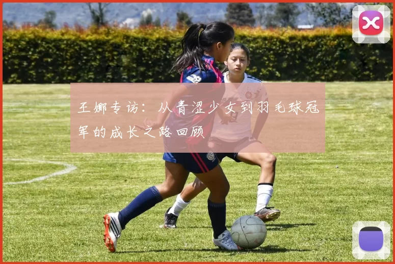 王娜专访:从青涩少女到羽毛球冠军的成长之路回顾
