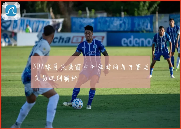 NBA球员交易窗口开放时间与开赛后交易规则解析