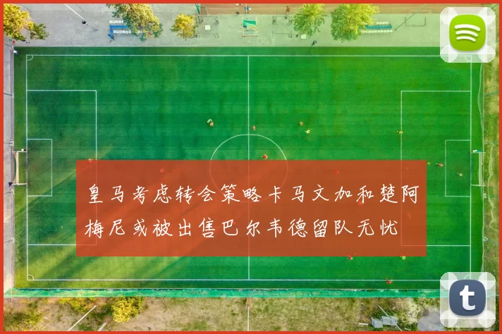 皇马考虑转会策略卡马文加和楚阿梅尼或被出售巴尔韦德留队无忧