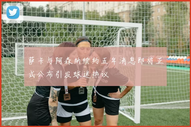 萨卡与阿森纳续约五年消息即将正式公布引发球迷热议