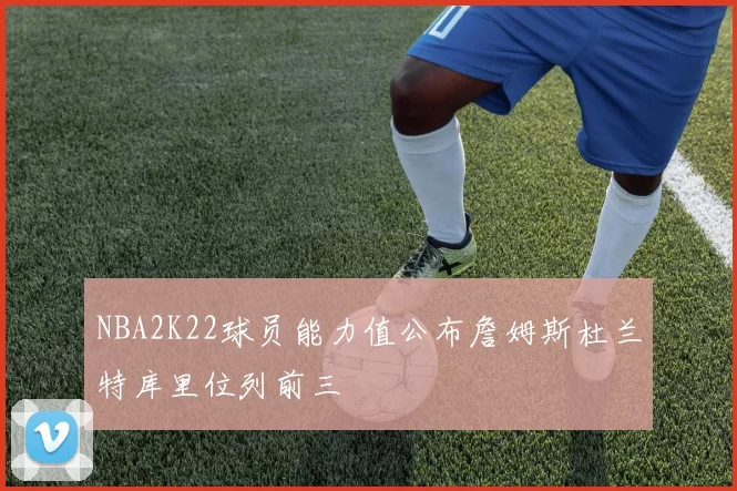 NBA2K22球员能力值公布詹姆斯杜兰特库里位列前三