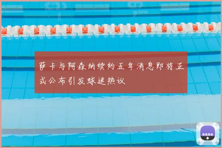 萨卡与阿森纳续约五年消息即将正式公布引发球迷热议