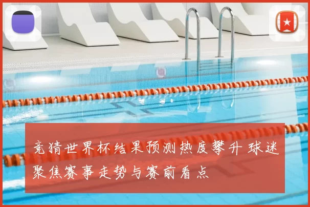 竞猜世界杯结果预测热度攀升 球迷聚焦赛事走势与赛前看点