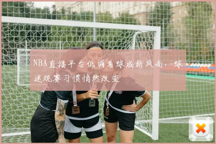 NBA直播平台低调看球成新风尚，球迷观赛习惯悄然改变