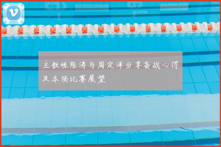 主教练陈涛与周定洋分享备战心得及本场比赛展望