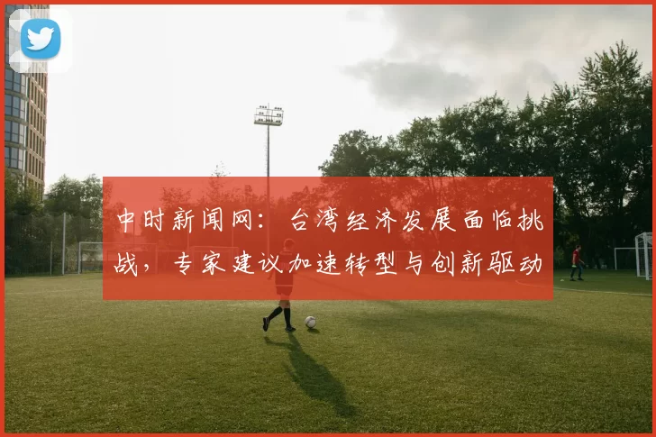 中时新闻网：台湾经济发展面临挑战，专家建议加速转型与创新驱动