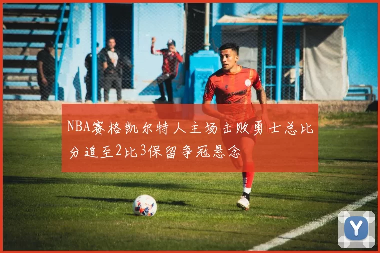 NBA赛格凯尔特人主场击败勇士总比分追至2比3保留争冠悬念