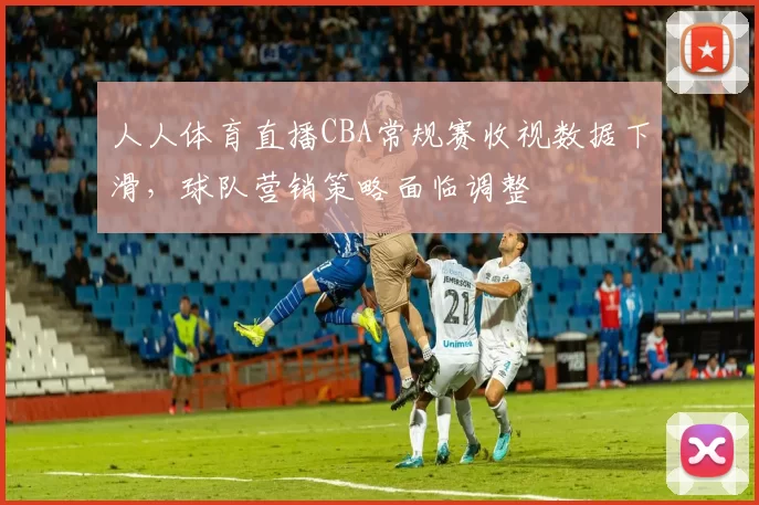 人人体育直播CBA常规赛收视数据下滑，球队营销策略面临调整