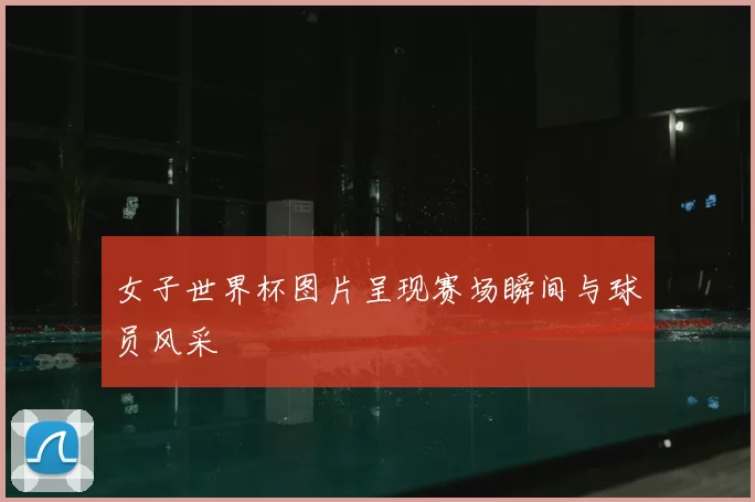 女子世界杯图片呈现赛场瞬间与球员风采