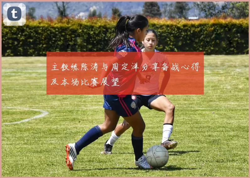 主教练陈涛与周定洋分享备战心得及本场比赛展望