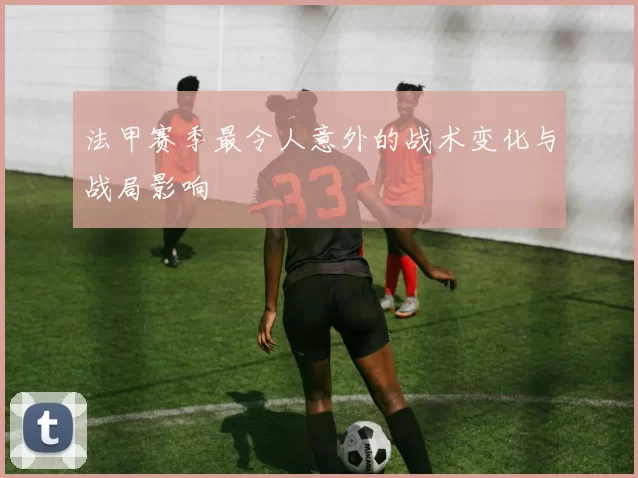 法甲赛季最令人意外的战术变化与战局影响