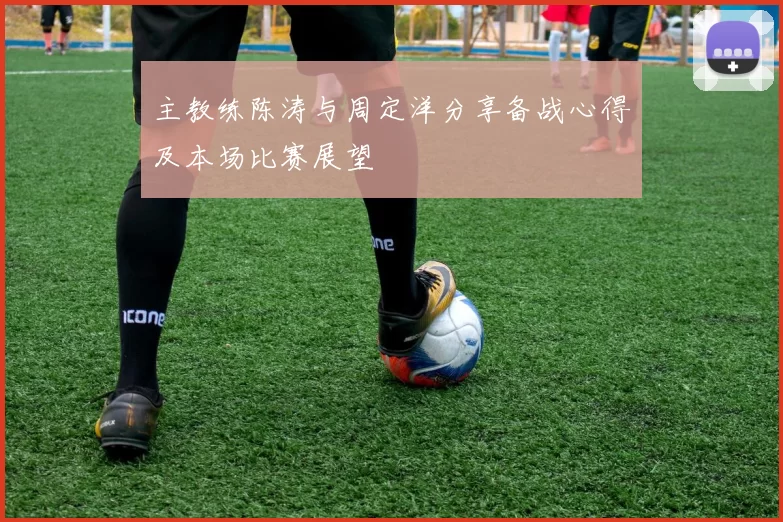 主教练陈涛与周定洋分享备战心得及本场比赛展望