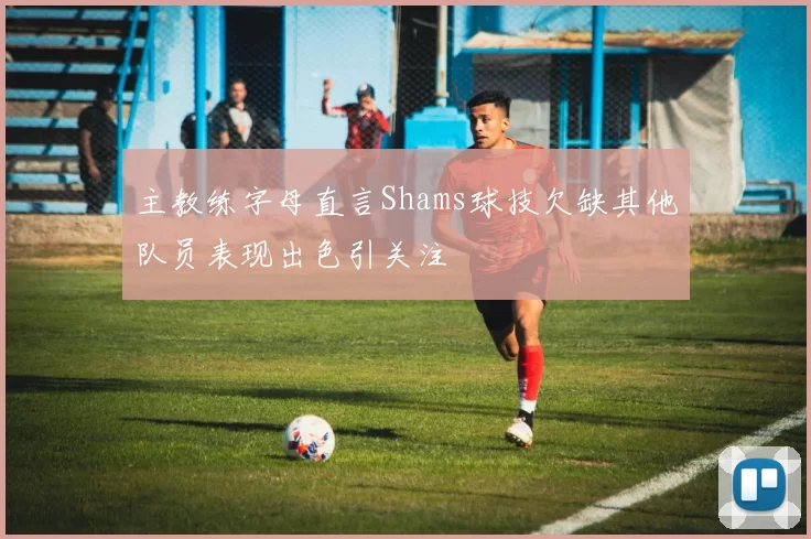 主教练字母直言Shams球技欠缺其他队员表现出色引关注