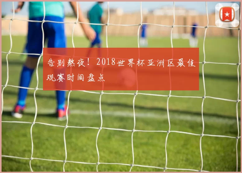 告别熬夜！2018世界杯亚洲区最佳观赛时间盘点