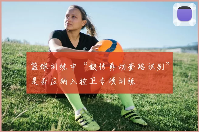 篮球训练中“假传真切套路识别”是否应纳入控卫专项训练