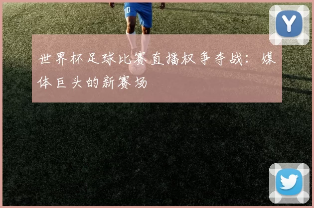 世界杯足球比赛直播权争夺战:媒体巨头的新赛场
