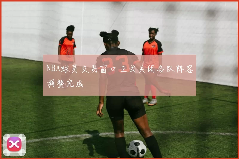 NBA球员交易窗口正式关闭各队阵容调整完成
