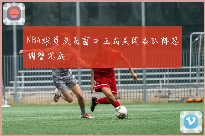 NBA球员交易窗口正式关闭各队阵容调整完成