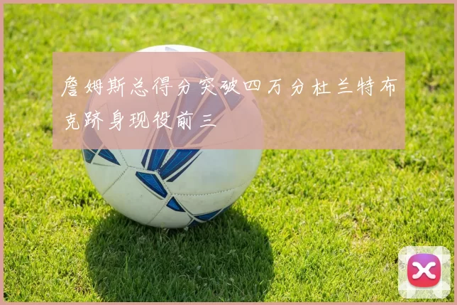 詹姆斯总得分突破四万分杜兰特布克跻身现役前三